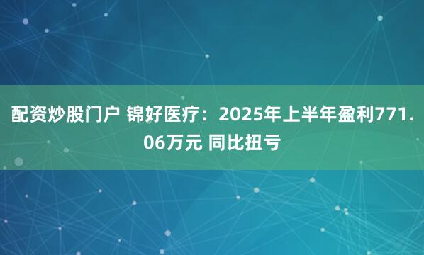 配资炒股门户 锦好医疗：2025年上半年盈利771.06万元 同比扭亏