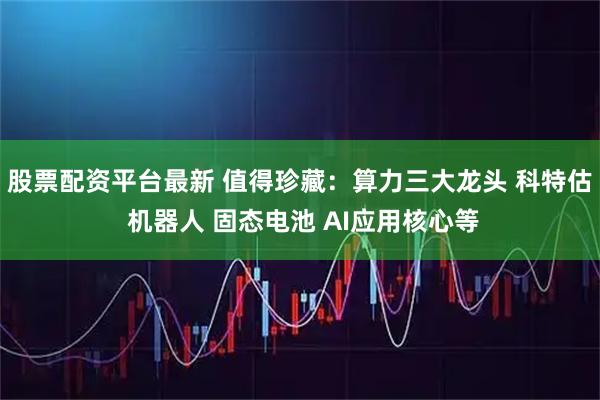 股票配资平台最新 值得珍藏：算力三大龙头 科特估 机器人 固态电池 AI应用核心等