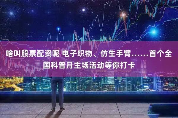 啥叫股票配资呢 电子织物、仿生手臂……首个全国科普月主场活动等你打卡