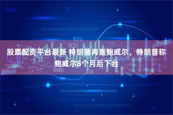 股票配资平台最新 特朗普再轰鲍威尔，特朗普称鲍威尔8个月后下台
