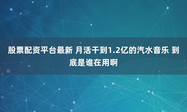 股票配资平台最新 月活干到1.2亿的汽水音乐 到底是谁在用啊