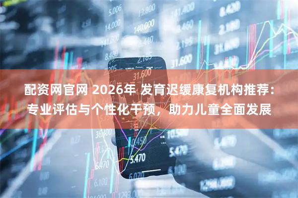 配资网官网 2026年 发育迟缓康复机构推荐：专业评估与个性化干预，助力儿童全面发展