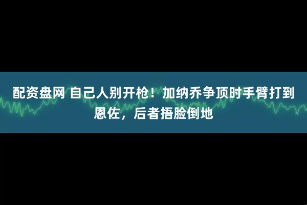 配资盘网 自己人别开枪！加纳乔争顶时手臂打到恩佐，后者捂脸倒地