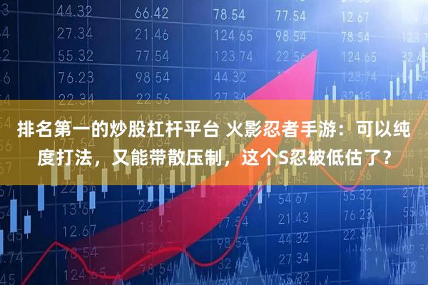 排名第一的炒股杠杆平台 火影忍者手游：可以纯度打法，又能带散压制，这个S忍被低估了？