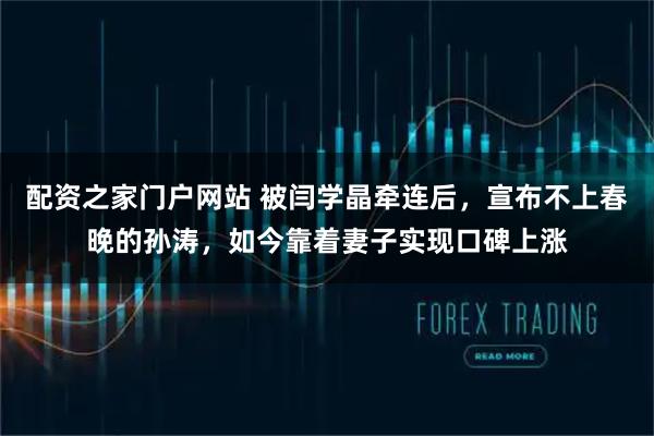 配资之家门户网站 被闫学晶牵连后，宣布不上春晚的孙涛，如今靠着妻子实现口碑上涨