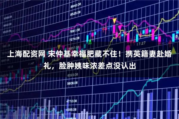 上海配资网 宋仲基幸福肥藏不住！携英籍妻赴婚礼，脸肿姨味浓差点没认出