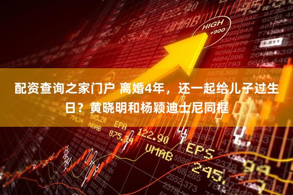 配资查询之家门户 离婚4年，还一起给儿子过生日？黄晓明和杨颖迪士尼同框