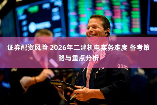 证券配资风险 2026年二建机电实务难度 备考策略与重点分析