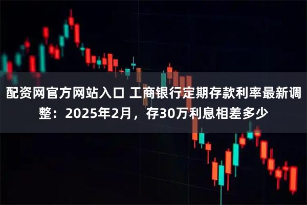 配资网官方网站入口 工商银行定期存款利率最新调整：2025年2月，存30万利息相差多少