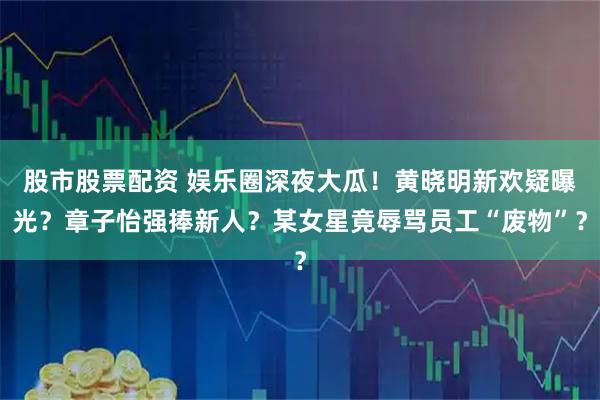 股市股票配资 娱乐圈深夜大瓜！黄晓明新欢疑曝光？章子怡强捧新人？某女星竟辱骂员工“废物”？