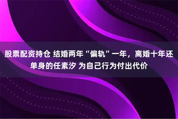 股票配资持仓 结婚两年“偏轨”一年，离婚十年还单身的任素汐 为自己行为付出代价