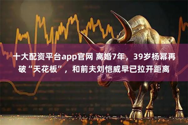 十大配资平台app官网 离婚7年，39岁杨幂再破“天花板”，和前夫刘恺威早已拉开距离