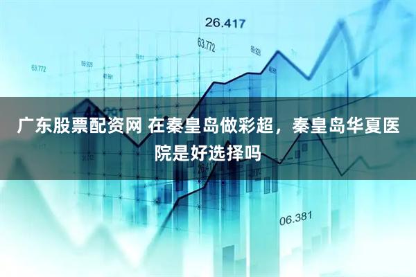 广东股票配资网 在秦皇岛做彩超，秦皇岛华夏医院是好选择吗