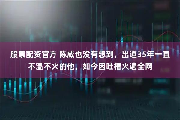 股票配资官方 陈威也没有想到，出道35年一直不温不火的他，如今因吐槽火遍全网