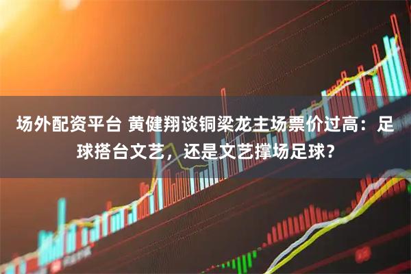 场外配资平台 黄健翔谈铜梁龙主场票价过高：足球搭台文艺，还是文艺撑场足球？