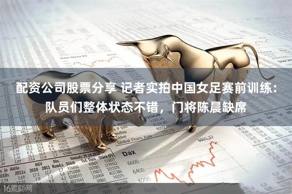 配资公司股票分享 记者实拍中国女足赛前训练：队员们整体状态不错，门将陈晨缺席
