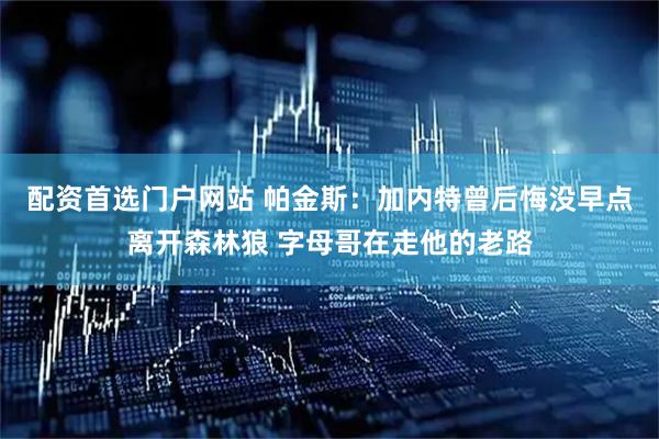 配资首选门户网站 帕金斯：加内特曾后悔没早点离开森林狼 字母哥在走他的老路