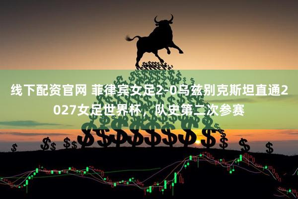线下配资官网 菲律宾女足2-0乌兹别克斯坦直通2027女足世界杯，队史第二次参赛