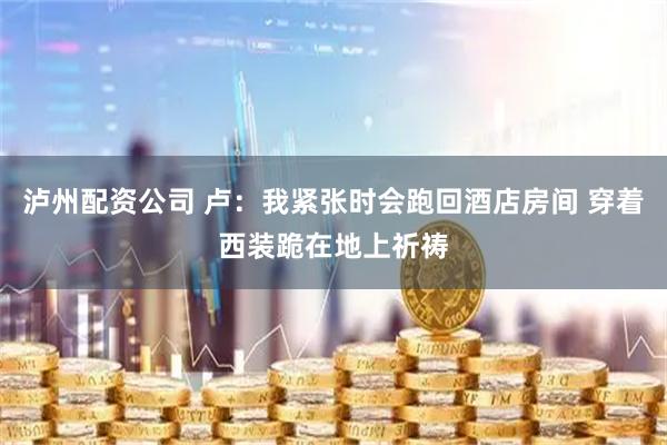 泸州配资公司 卢：我紧张时会跑回酒店房间 穿着西装跪在地上祈祷