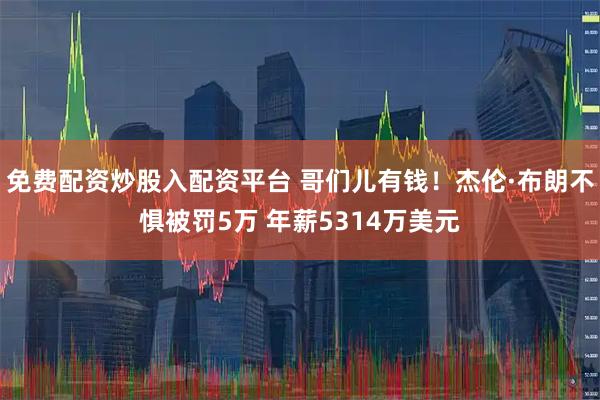 免费配资炒股入配资平台 哥们儿有钱！杰伦·布朗不惧被罚5万 年薪5314万美元