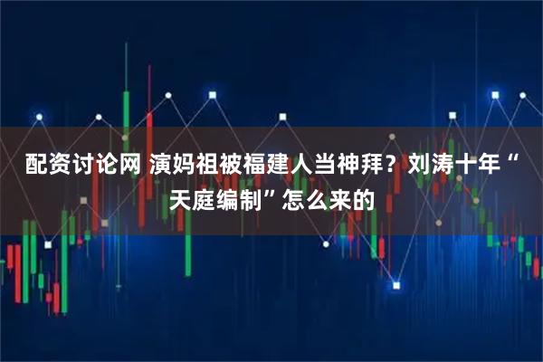 配资讨论网 演妈祖被福建人当神拜？刘涛十年“天庭编制”怎么来的