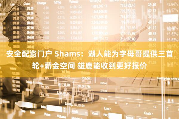 安全配资门户 Shams：湖人能为字母哥提供三首轮+薪金空间 雄鹿能收到更好报价