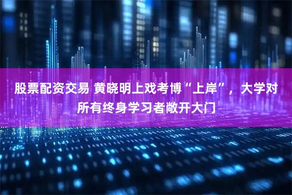 股票配资交易 黄晓明上戏考博“上岸”，大学对所有终身学习者敞开大门