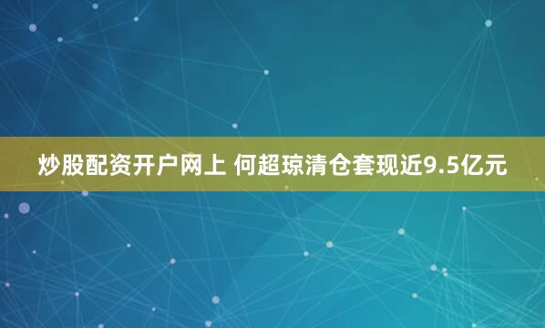 炒股配资开户网上 何超琼清仓套现近9.5亿元
