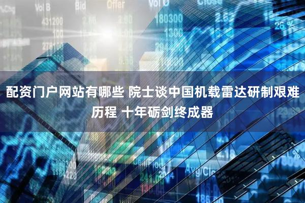 配资门户网站有哪些 院士谈中国机载雷达研制艰难历程 十年砺剑终成器