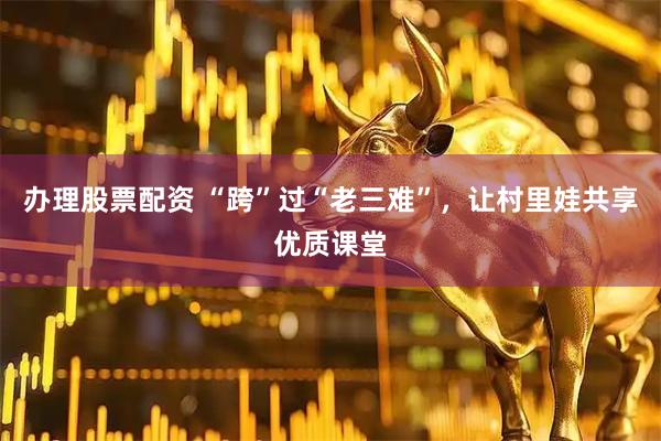 办理股票配资 “跨”过“老三难”，让村里娃共享优质课堂