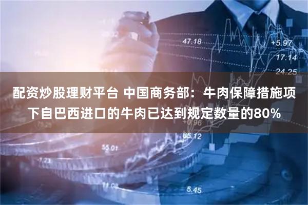 配资炒股理财平台 中国商务部：牛肉保障措施项下自巴西进口的牛肉已达到规定数量的80%