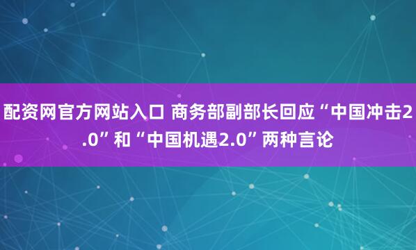 配资网官方网站入口 商务部副部长回应“中国冲击2.0”和“中国机遇2.0”两种言论