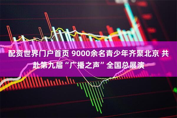配资世界门户首页 9000余名青少年齐聚北京 共赴第九届“广播之声”全国总展演